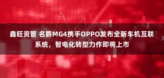 鑫旺资管 名爵MG4携手OPPO发布全新车机互联系统，智电化转型力作即将上市