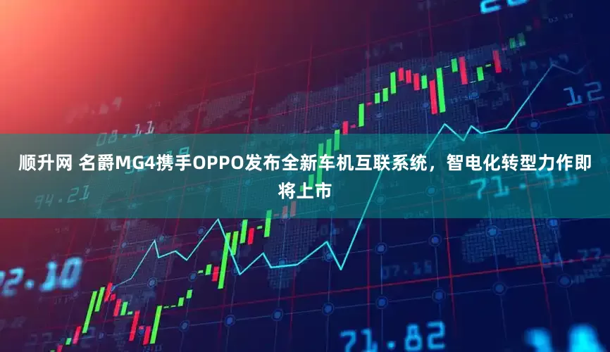 顺升网 名爵MG4携手OPPO发布全新车机互联系统，智电化转型力作即将上市