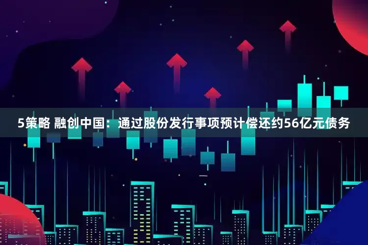 5策略 融创中国：通过股份发行事项预计偿还约56亿元债务
