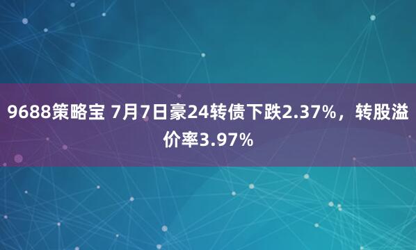 9688策略宝 7月7日豪24转债下跌2.37%，转股溢价率3.97%