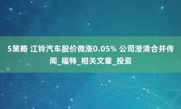 5策略 江铃汽车股价微涨0.05% 公司澄清合并传闻_福特_相关文章_投资