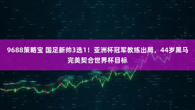 9688策略宝 国足新帅3选1！亚洲杯冠军教练出局，44岁黑马完美契合世界杯目标