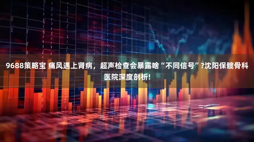 9688策略宝 痛风遇上肾病，超声检查会暴露啥“不同信号”?沈阳保髋骨科医院深度剖析!
