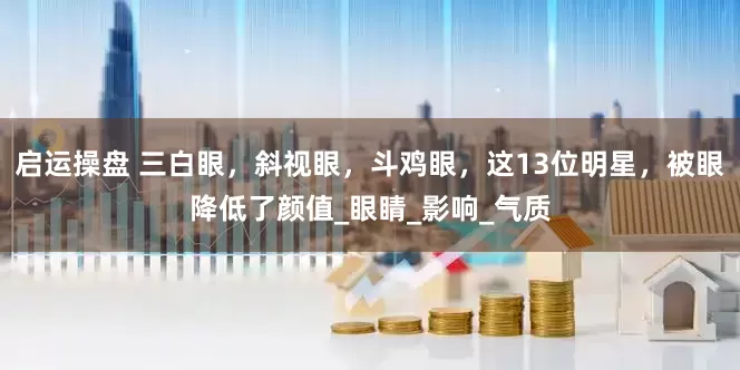 启运操盘 三白眼，斜视眼，斗鸡眼，这13位明星，被眼降低了颜值_眼睛_影响_气质