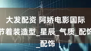 大发配资 阿娇电影国际节着装造型_星辰_气质_配饰