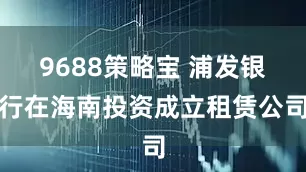 9688策略宝 浦发银行在海南投资成立租赁公司