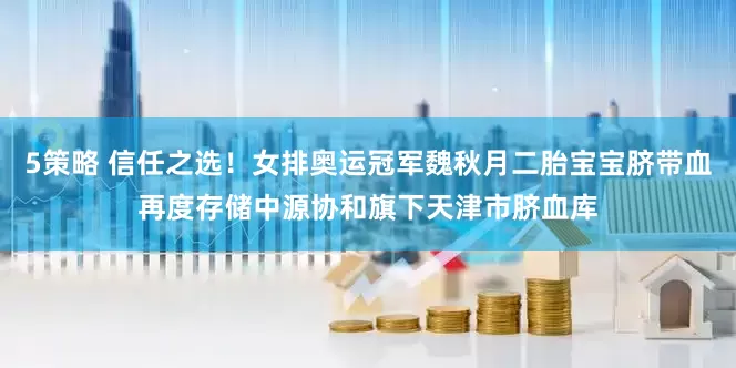 5策略 信任之选！女排奥运冠军魏秋月二胎宝宝脐带血再度存储中源协和旗下天津市脐血库