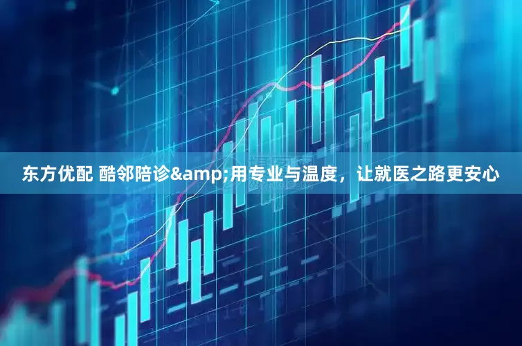 东方优配 酷邻陪诊&用专业与温度，让就医之路更安心