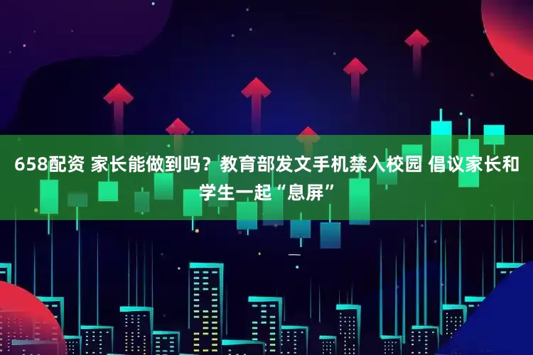 658配资 家长能做到吗？教育部发文手机禁入校园 倡议家长和学生一起“息屏”