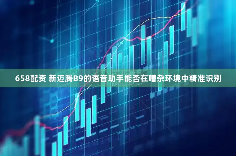 658配资 新迈腾B9的语音助手能否在嘈杂环境中精准识别