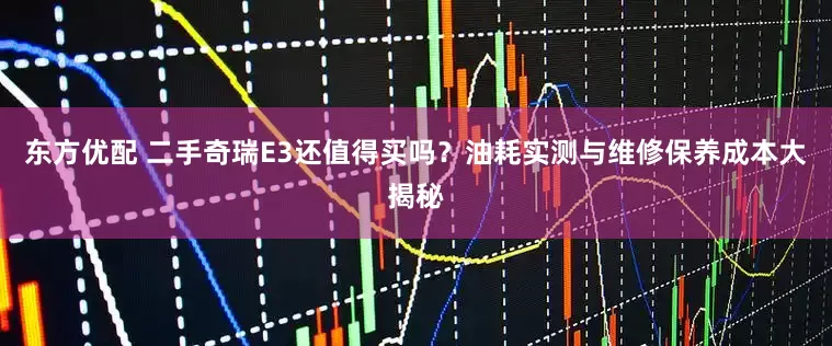 东方优配 二手奇瑞E3还值得买吗？油耗实测与维修保养成本大揭秘